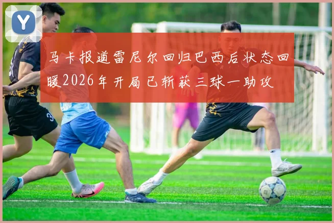 马卡报道雷尼尔回归巴西后状态回暖2026年开局已斩获三球一助攻