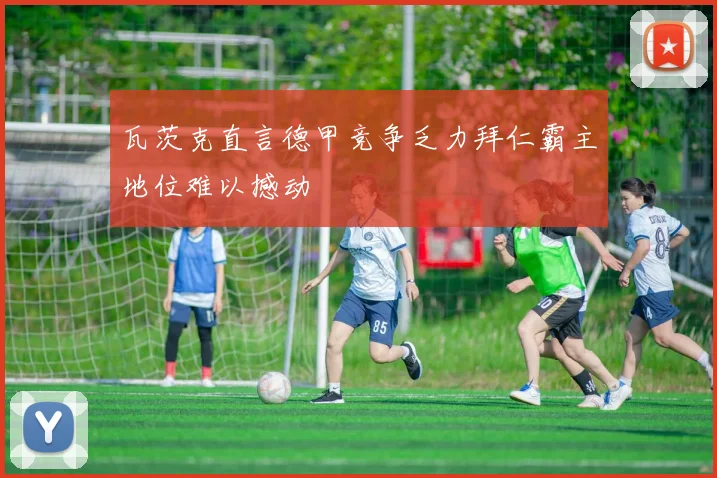 瓦茨克直言德甲竞争乏力拜仁霸主地位难以撼动