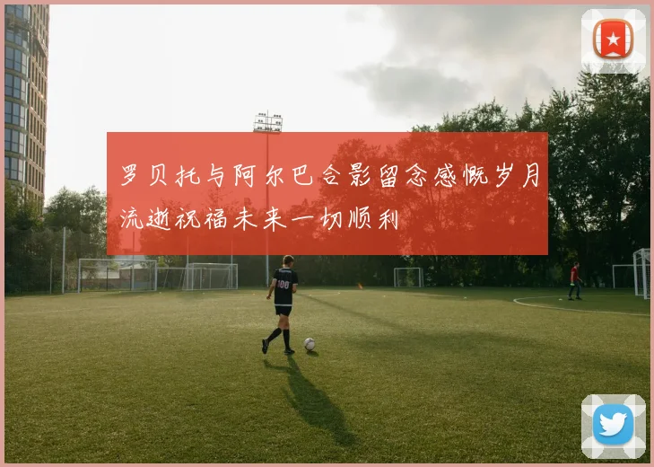 罗贝托与阿尔巴合影留念感慨岁月流逝祝福未来一切顺利