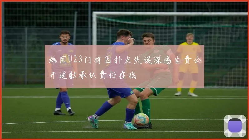 韩国U23门将因扑点失误深感自责公开道歉承认责任在我