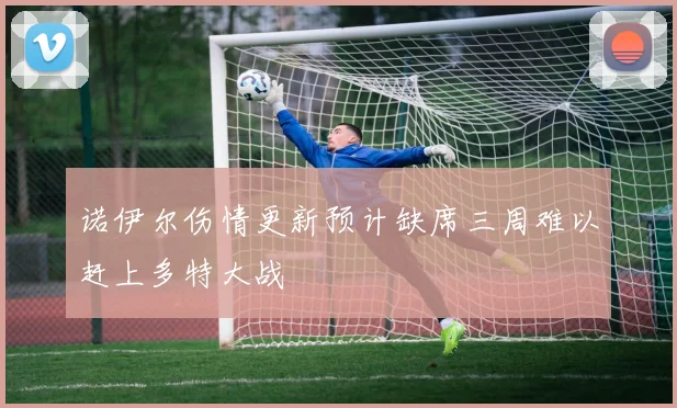 诺伊尔伤情更新预计缺席三周难以赶上多特大战
