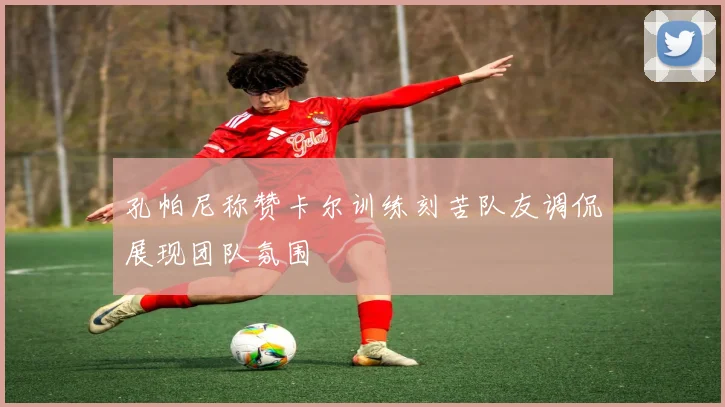 孔帕尼称赞卡尔训练刻苦队友调侃展现团队氛围