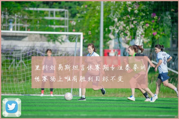里科刘易斯坦言休赛期专注泰拳训练赛场上唯有胜利目标不变