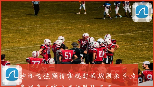 迪洛伦佐期待常规时间战胜米兰力争避免点球大战的紧张局面