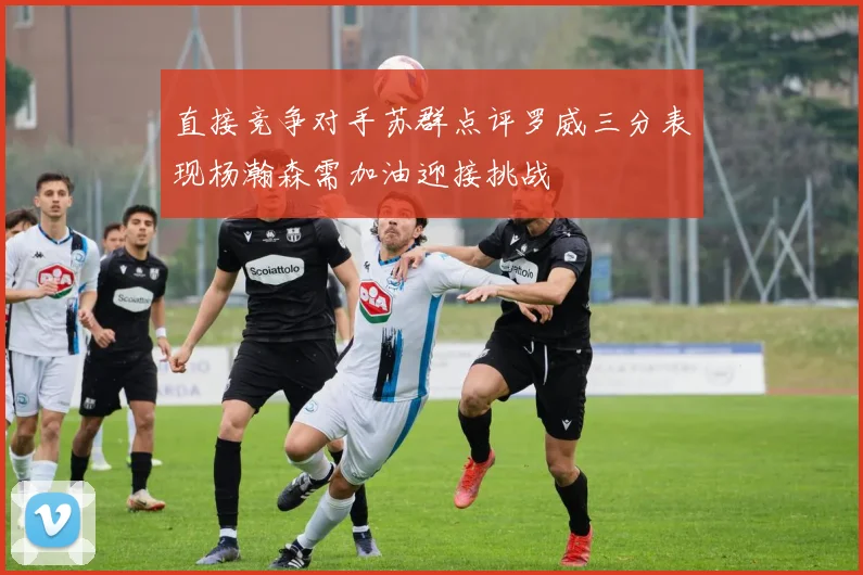 直接竞争对手苏群点评罗威三分表现杨瀚森需加油迎接挑战