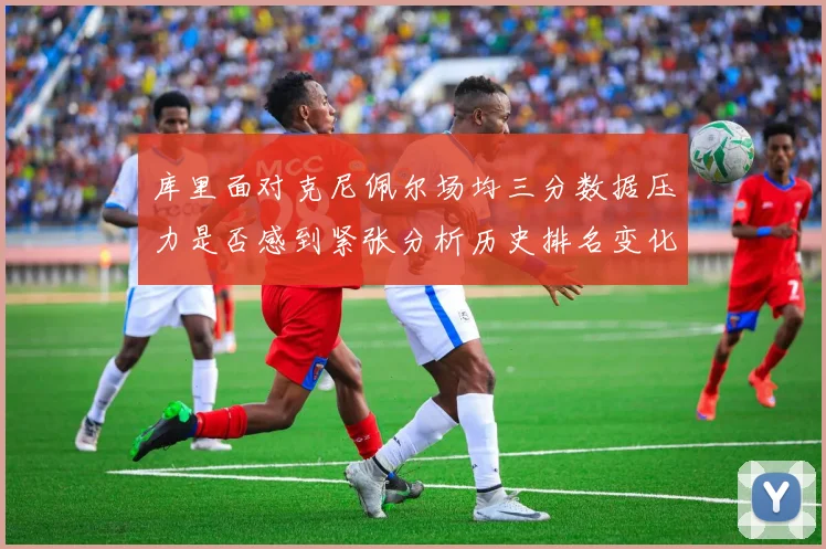 库里面对克尼佩尔场均三分数据压力是否感到紧张分析历史排名变化