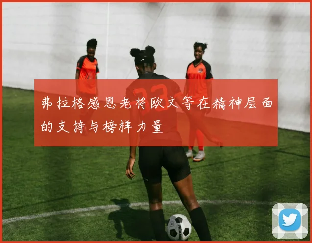 弗拉格感恩老将欧文等在精神层面的支持与榜样力量