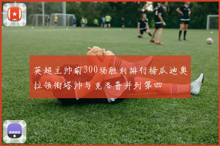 英超主帅前300场胜利排行榜瓜迪奥拉领衔塔帅与克洛普并列第四