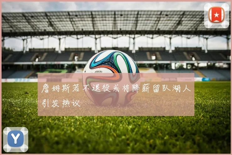 詹姆斯若不退役或将降薪留队湖人引发热议