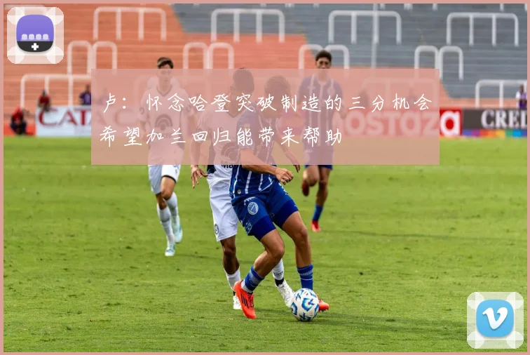卢：怀念哈登突破制造的三分机会希望加兰回归能带来帮助