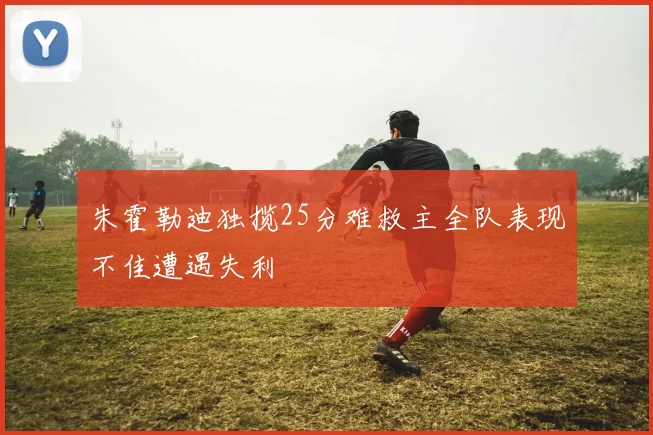 朱霍勒迪独揽25分难救主全队表现不佳遭遇失利
