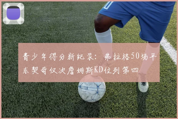 青少年得分新纪录：弗拉格50场平东契奇仅次詹姆斯KD位列第四