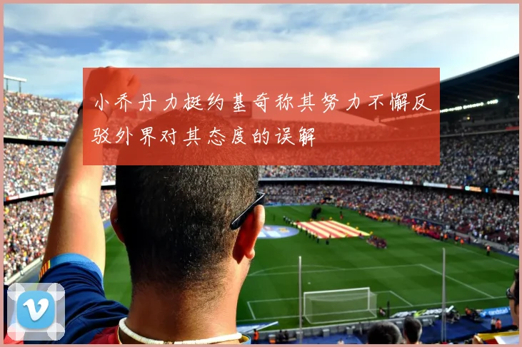 小乔丹力挺约基奇称其努力不懈反驳外界对其态度的误解