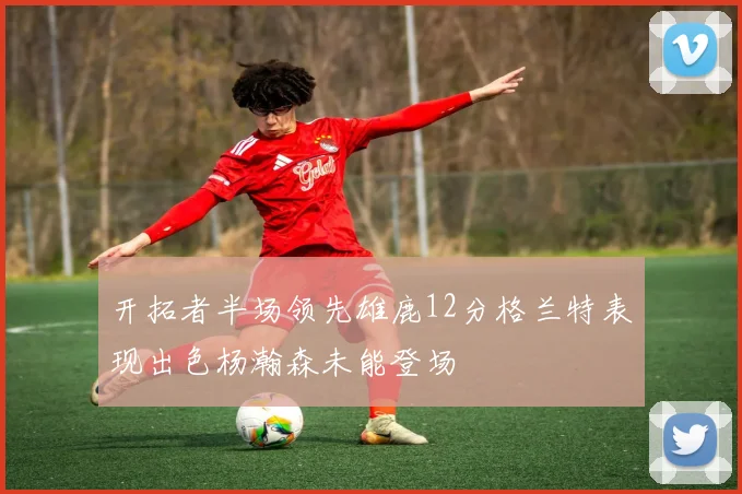 开拓者半场领先雄鹿12分格兰特表现出色杨瀚森未能登场