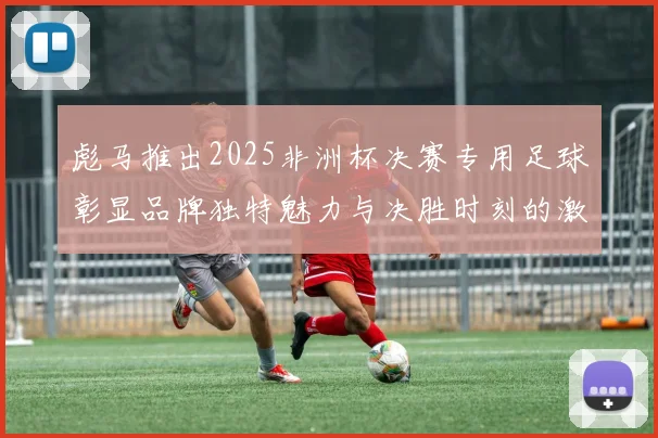 彪马推出2025非洲杯决赛专用足球彰显品牌独特魅力与决胜时刻的激情