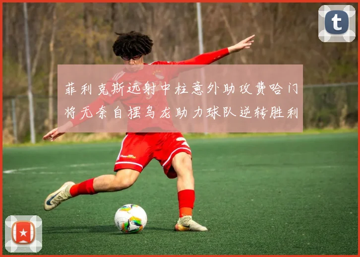 菲利克斯远射中柱意外助攻费哈门将无奈自摆乌龙助力球队逆转胜利