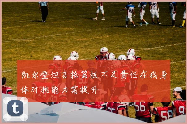 凯尔登坦言抢篮板不足责任在我身体对抗能力需提升
