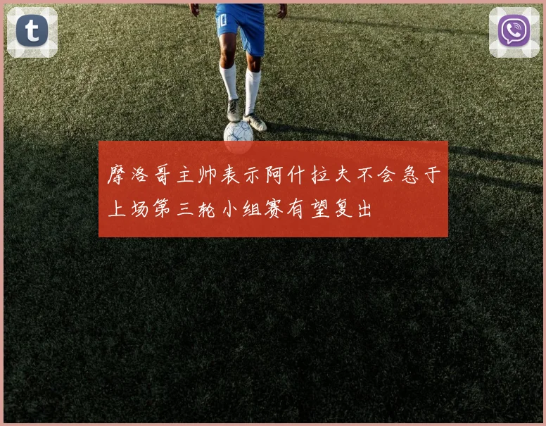 摩洛哥主帅表示阿什拉夫不会急于上场第三轮小组赛有望复出