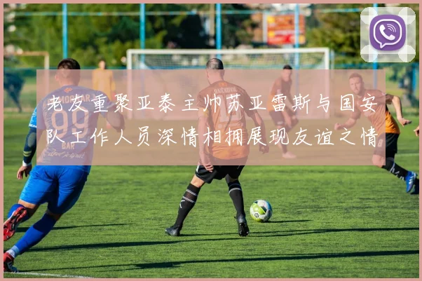老友重聚亚泰主帅苏亚雷斯与国安队工作人员深情相拥展现友谊之情