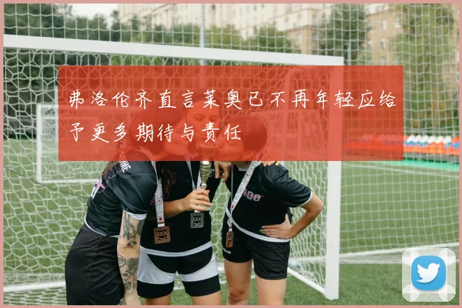 弗洛伦齐直言莱奥已不再年轻应给予更多期待与责任