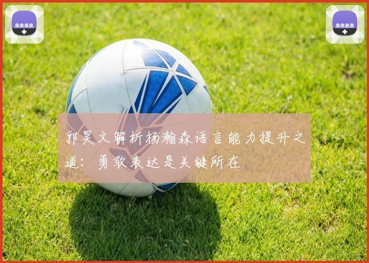 郭昊文解析杨瀚森语言能力提升之道：勇敢表达是关键所在