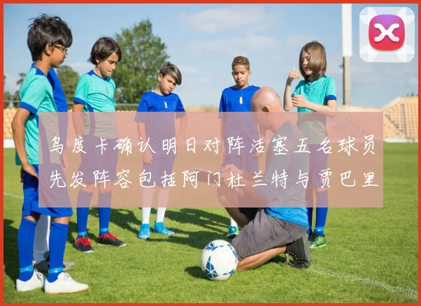 乌度卡确认明日对阵活塞五名球员先发阵容包括阿门杜兰特与贾巴里申京亚当斯
