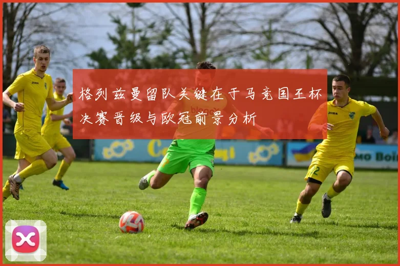格列兹曼留队关键在于马竞国王杯决赛晋级与欧冠前景分析