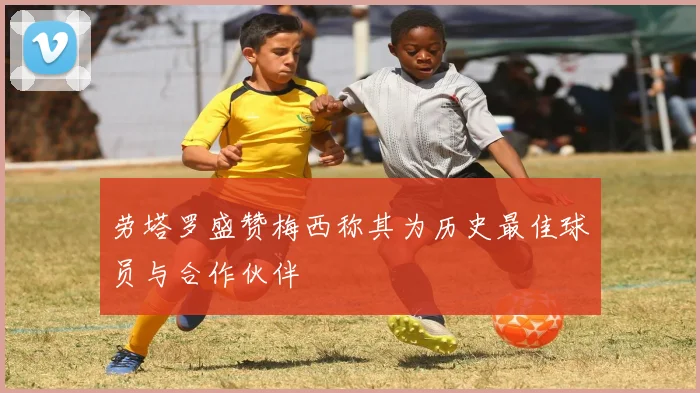 劳塔罗盛赞梅西称其为历史最佳球员与合作伙伴