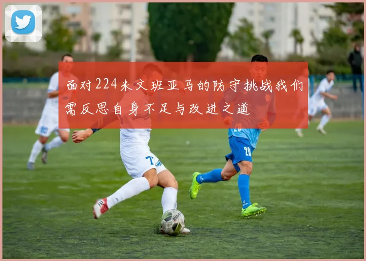 面对224米文班亚马的防守挑战我们需反思自身不足与改进之道