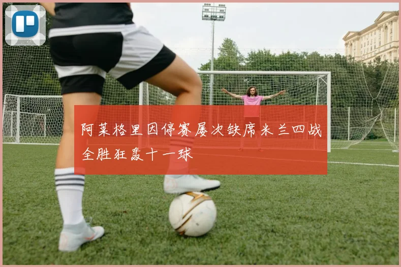 阿莱格里因停赛屡次缺席米兰四战全胜狂轰十一球