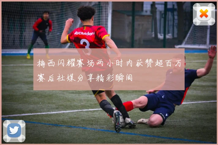 梅西闪耀赛场两小时内获赞超百万赛后社媒分享精彩瞬间