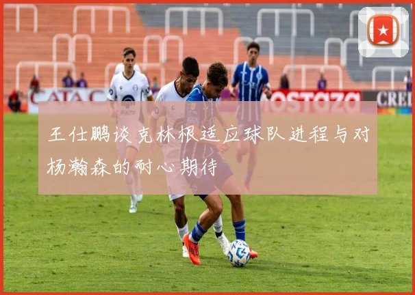 王仕鹏谈克林根适应球队进程与对杨瀚森的耐心期待