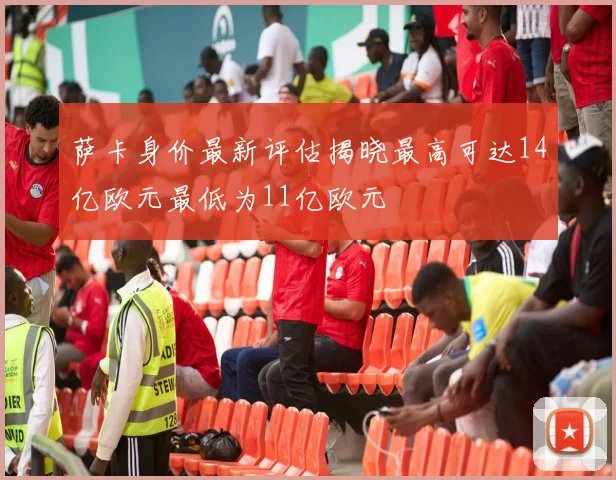 萨卡身价最新评估揭晓最高可达14亿欧元最低为11亿欧元